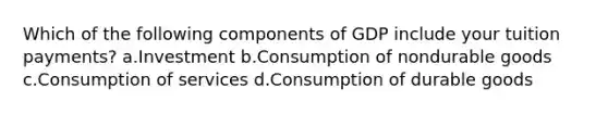 Which of the following components of GDP include your tuition payments? a.Investment b.Consumption of nondurable goods c.Consumption of services d.Consumption of durable goods