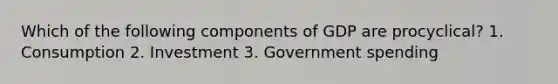 Which of the following components of GDP are procyclical? 1. Consumption 2. Investment 3. Government spending