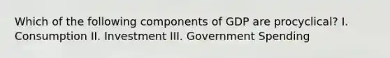 Which of the following components of GDP are procyclical? I. Consumption II. Investment III. Government Spending