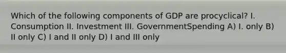 Which of the following components of GDP are procyclical? I. Consumption II. Investment III. GovernmentSpending A) I. only B) II only C) I and II only D) I and III only