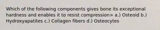 Which of the following components gives bone its exceptional hardness and enables it to resist compression> a.) Osteoid b.) Hydroxyapatites c.) Collagen fibers d.) Osteocytes