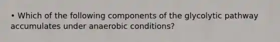 • Which of the following components of the glycolytic pathway accumulates under anaerobic conditions?