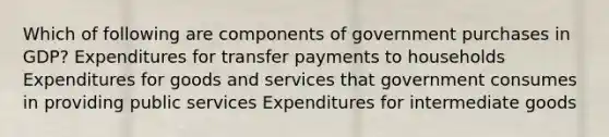 Which of following are components of government purchases in GDP? Expenditures for transfer payments to households Expenditures for goods and services that government consumes in providing public services Expenditures for intermediate goods