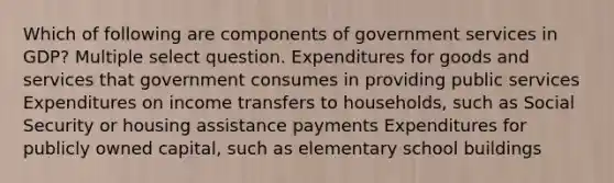 Which of following are components of government services in GDP? Multiple select question. Expenditures for goods and services that government consumes in providing public services Expenditures on income transfers to households, such as Social Security or housing assistance payments Expenditures for publicly owned capital, such as elementary school buildings