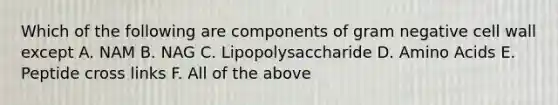 Which of the following are components of gram negative cell wall except A. NAM B. NAG C. Lipopolysaccharide D. Amino Acids E. Peptide cross links F. All of the above