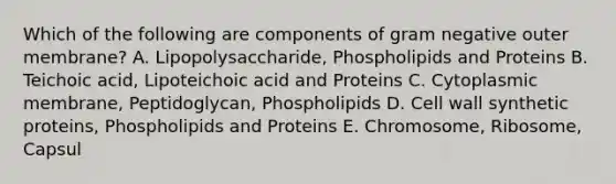 Which of the following are components of gram negative outer membrane? A. Lipopolysaccharide, Phospholipids and Proteins B. Teichoic acid, Lipoteichoic acid and Proteins C. Cytoplasmic membrane, Peptidoglycan, Phospholipids D. Cell wall synthetic proteins, Phospholipids and Proteins E. Chromosome, Ribosome, Capsul