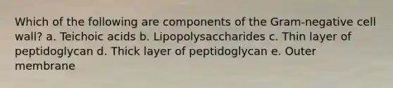 Which of the following are components of the Gram-negative cell wall? a. Teichoic acids b. Lipopolysaccharides c. Thin layer of peptidoglycan d. Thick layer of peptidoglycan e. Outer membrane