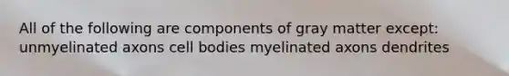 All of the following are components of gray matter except: unmyelinated axons cell bodies myelinated axons dendrites