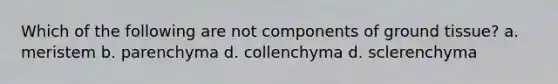 Which of the following are not components of ground tissue? a. meristem b. parenchyma d. collenchyma d. sclerenchyma