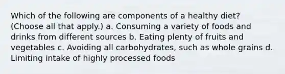 Which of the following are components of a healthy diet? (Choose all that apply.) a. Consuming a variety of foods and drinks from different sources b. Eating plenty of fruits and vegetables c. Avoiding all carbohydrates, such as whole grains d. Limiting intake of highly processed foods