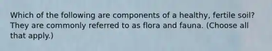 Which of the following are components of a healthy, fertile soil? They are commonly referred to as flora and fauna. (Choose all that apply.)