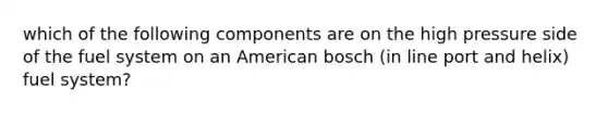 which of the following components are on the high pressure side of the fuel system on an American bosch (in line port and helix) fuel system?