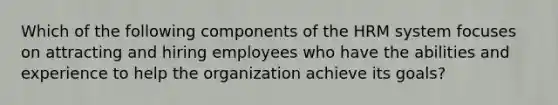 Which of the following components of the HRM system focuses on attracting and hiring employees who have the abilities and experience to help the organization achieve its goals?