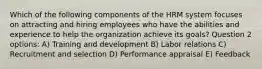 Which of the following components of the HRM system focuses on attracting and hiring employees who have the abilities and experience to help the organization achieve its goals? Question 2 options: A) Training and development B) Labor relations C) Recruitment and selection D) Performance appraisal E) Feedback