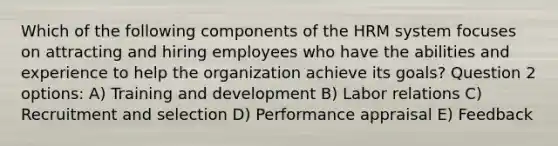 Which of the following components of the HRM system focuses on attracting and hiring employees who have the abilities and experience to help the organization achieve its goals? Question 2 options: A) Training and development B) Labor relations C) Recruitment and selection D) Performance appraisal E) Feedback