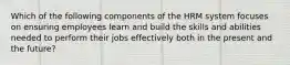 Which of the following components of the HRM system focuses on ensuring employees learn and build the skills and abilities needed to perform their jobs effectively both in the present and the future?