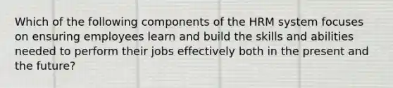 Which of the following components of the HRM system focuses on ensuring employees learn and build the skills and abilities needed to perform their jobs effectively both in the present and the future?