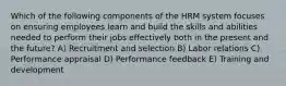 Which of the following components of the HRM system focuses on ensuring employees learn and build the skills and abilities needed to perform their jobs effectively both in the present and the future? A) Recruitment and selection B) Labor relations C) Performance appraisal D) Performance feedback E) Training and development