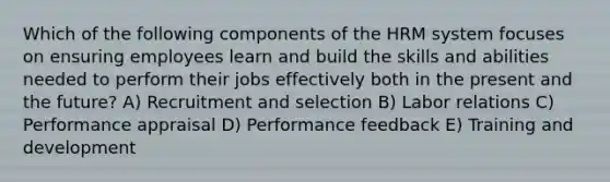 Which of the following components of the HRM system focuses on ensuring employees learn and build the skills and abilities needed to perform their jobs effectively both in the present and the future? A) Recruitment and selection B) Labor relations C) Performance appraisal D) Performance feedback E) Training and development