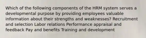 Which of the following components of the HRM system serves a developmental purpose by providing employees valuable information about their strengths and weaknesses? Recruitment and selection Labor relations Performance appraisal and feedback Pay and benefits Training and development