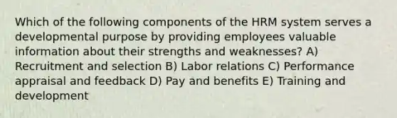 Which of the following components of the HRM system serves a developmental purpose by providing employees valuable information about their strengths and weaknesses? A) Recruitment and selection B) Labor relations C) Performance appraisal and feedback D) Pay and benefits E) Training and development