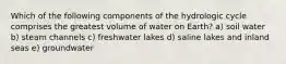 Which of the following components of the hydrologic cycle comprises the greatest volume of water on Earth? a) soil water b) steam channels c) freshwater lakes d) saline lakes and inland seas e) groundwater