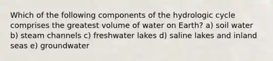 Which of the following components of the hydrologic cycle comprises the greatest volume of water on Earth? a) soil water b) steam channels c) freshwater lakes d) saline lakes and inland seas e) groundwater