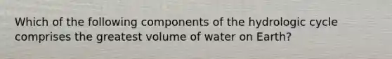 Which of the following components of the hydrologic cycle comprises the greatest volume of water on Earth?