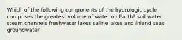 Which of the following components of the hydrologic cycle comprises the greatest volume of water on Earth? soil water steam channels freshwater lakes saline lakes and inland seas groundwater