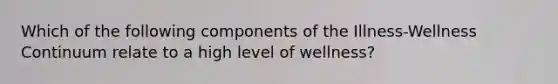 Which of the following components of the Illness-Wellness Continuum relate to a high level of wellness?