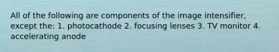 All of the following are components of the image intensifier, except the: 1. photocathode 2. focusing lenses 3. TV monitor 4. accelerating anode