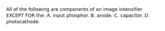 All of the following are components of an image intensifier EXCEPT FOR the: A. input phosphor. B. anode. C. capacitor. D. photocathode.