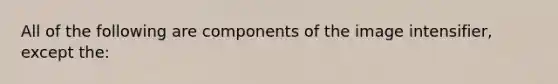 All of the following are components of the image intensifier, except the: