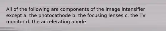 All of the following are components of the image intensifier except a. the photocathode b. the focusing lenses c. the TV monitor d. the accelerating anode