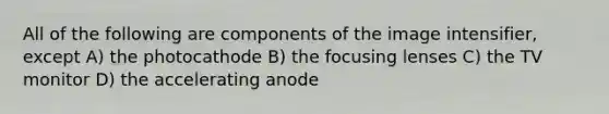 All of the following are components of the image intensifier, except A) the photocathode B) the focusing lenses C) the TV monitor D) the accelerating anode