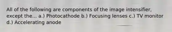 All of the following are components of the image intensifier, except the... a.) Photocathode b.) Focusing lenses c.) TV monitor d.) Accelerating anode