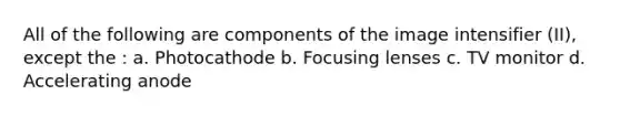All of the following are components of the image intensifier (II), except the : a. Photocathode b. Focusing lenses c. TV monitor d. Accelerating anode