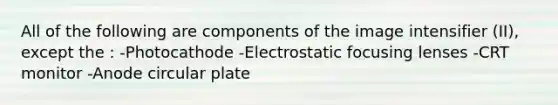 All of the following are components of the image intensifier (II), except the : -Photocathode -Electrostatic focusing lenses -CRT monitor -Anode circular plate