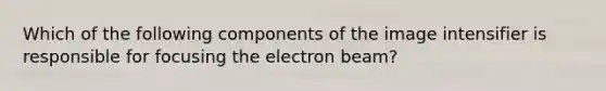 Which of the following components of the image intensifier is responsible for focusing the electron beam?