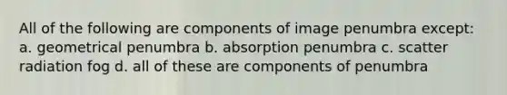 All of the following are components of image penumbra except: a. geometrical penumbra b. absorption penumbra c. scatter radiation fog d. all of these are components of penumbra