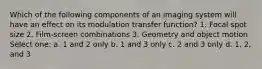 Which of the following components of an imaging system will have an effect on its modulation transfer function? 1. Focal spot size 2. Film-screen combinations 3. Geometry and object motion Select one: a. 1 and 2 only b. 1 and 3 only c. 2 and 3 only d. 1, 2, and 3