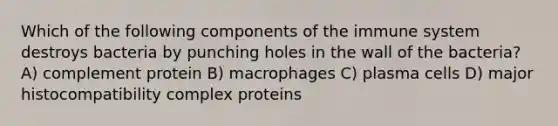 Which of the following components of the immune system destroys bacteria by punching holes in the wall of the bacteria? A) complement protein B) macrophages C) plasma cells D) <a href='https://www.questionai.com/knowledge/ku3e1cGn1J-major-histocompatibility-complex' class='anchor-knowledge'>major histocompatibility complex</a> proteins