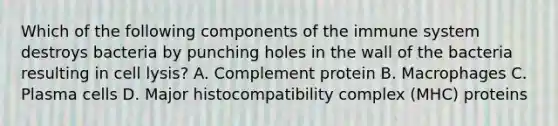 Which of the following components of the immune system destroys bacteria by punching holes in the wall of the bacteria resulting in cell lysis? A. Complement protein B. Macrophages C. Plasma cells D. Major histocompatibility complex (MHC) proteins