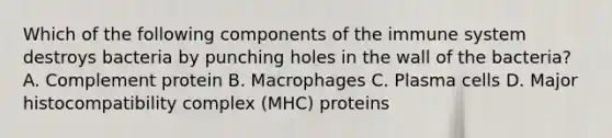 Which of the following components of the immune system destroys bacteria by punching holes in the wall of the bacteria? A. Complement protein B. Macrophages C. Plasma cells D. Major histocompatibility complex (MHC) proteins