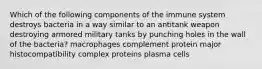 Which of the following components of the immune system destroys bacteria in a way similar to an antitank weapon destroying armored military tanks by punching holes in the wall of the bacteria? macrophages complement protein major histocompatibility complex proteins plasma cells