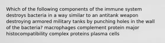 Which of the following components of the immune system destroys bacteria in a way similar to an antitank weapon destroying armored military tanks by punching holes in the wall of the bacteria? macrophages complement protein major histocompatibility complex proteins plasma cells