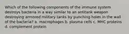 Which of the following components of the immune system destroys bacteria in a way similar to an antitank weapon destroying armored military tanks by punching holes in the wall of the bacteria? a. macrophages b. plasma cells c. MHC proteins d. complement protein