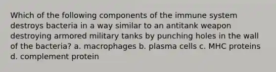 Which of the following components of the immune system destroys bacteria in a way similar to an antitank weapon destroying armored military tanks by punching holes in the wall of the bacteria? a. macrophages b. plasma cells c. MHC proteins d. complement protein