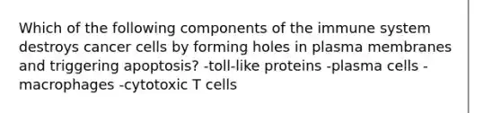 Which of the following components of the immune system destroys cancer cells by forming holes in plasma membranes and triggering apoptosis? -toll-like proteins -plasma cells -macrophages -cytotoxic T cells