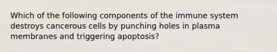 Which of the following components of the immune system destroys cancerous cells by punching holes in plasma membranes and triggering apoptosis?